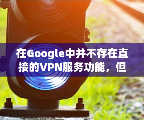 在Google中并不存在直接的VPN服务功能,但是你可以通过以下方式实现类似VPN的网络访问 在Google中并不存在直接的VPN服务功能,但是你可以通过以下方式实现类似VPN的网络访问