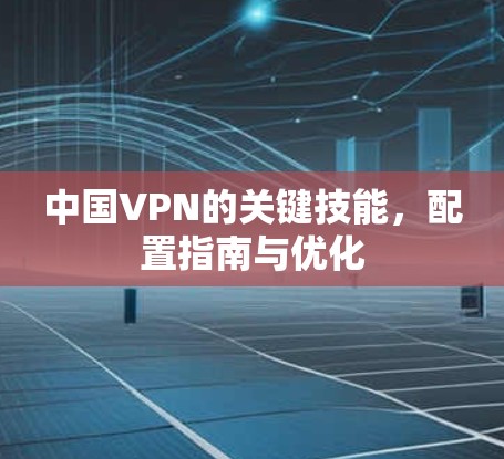 中国VPN的关键技能,配置指南与优化 中国VPN的关键技能,配置指南与优化