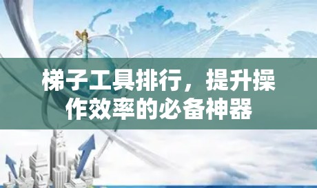 梯子工具排行,提升操作效率的必备神器 梯子工具排行,提升操作效率的必备神器