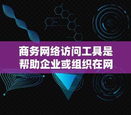 商务网络访问工具是帮助企业或组织在网络环境中进行信息共享、协作和管理的工具。以下是一些常见的商务网络访问工具及其适用场景