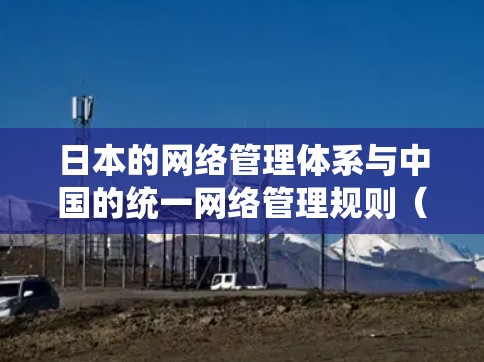 日本的网络管理体系与中国的统一网络管理规则（IP节点）存在一些相似之处，但也有其独特的差异。以下是关于日本IP节点的详细分析