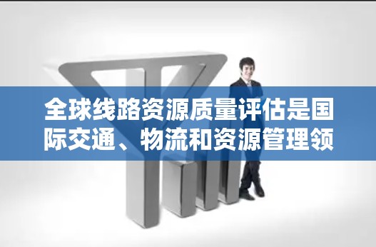 全球线路资源质量评估是国际交通、物流和资源管理领域的重要研究内容,旨在评估某一条或一条系列线路在资源利用、环境影响等方面的表现。评估内容包括资源利用效率、环境影响、技术适用性等,通常包括以下几部分