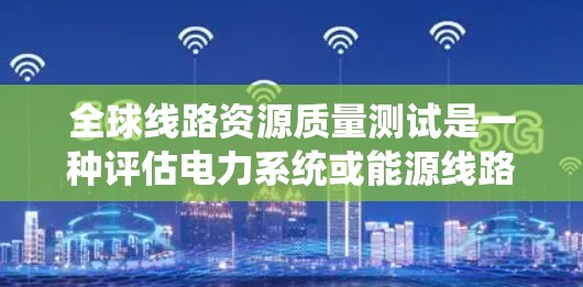 全球线路资源质量测试是一种评估电力系统或能源线路运行质量的科学方法,旨在通过分析线路的性能、设备状态以及环境因素,确保系统稳定运行。以下是关于全球线路资源质量测试的一些关键点