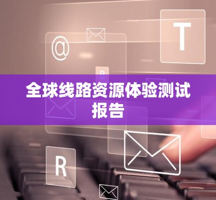 全球线路资源体验测试报告 全球线路资源体验测试报告