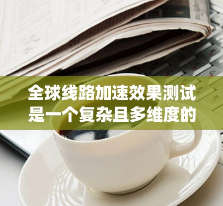 全球线路加速效果测试是一个复杂且多维度的研究领域，旨在评估不同交通线路在不同条件下是否能够有效加速交通流量，减少拥堵和 delays。以下是一些关于全球线路加速效果测试的常见内容和方法