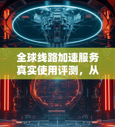 全球线路加速服务真实使用评测，从体验到优化的全面指南