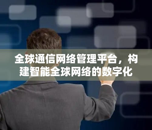 全球通信网络管理平台,构建智能全球网络的数字化基石 全球通信网络管理平台,构建智能全球网络的数字化基石