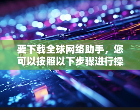 要下载全球网络助手，您可以按照以下步骤进行操作