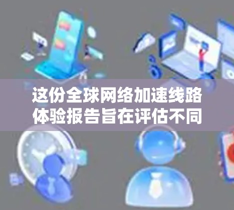 这份<strong>全球网络加速</strong>线路体验报告旨在评估不同国家和地区网络加速服务的性能和特点,帮助用户理解这些加速线路对网络性能的影响。以下是对报告的总结和分析