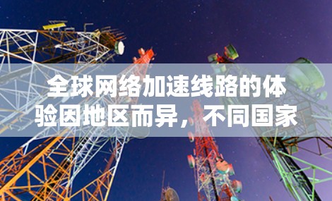 <strong>全球网络加速</strong>线路的体验因地区而异,不同国家和地区有不同的网络加速服务和政策。以下是一些主要的<strong>全球网络加速</strong>线路和体验