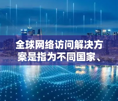 全球网络访问解决方案是指为不同国家、地区或地区的网络环境设计的网络访问解决方案，旨在支持在不同网络环境中进行远程访问和数据传输。以下是一些常见的全球网络访问解决方案及其特点