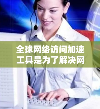 全球网络访问加速工具是为了解决网络访问速度过慢或不稳定问题而开发的软件。这些工具通过不同的方式优化网络性能，提高访问速度和稳定性。以下是对这些工具的详细体验分享