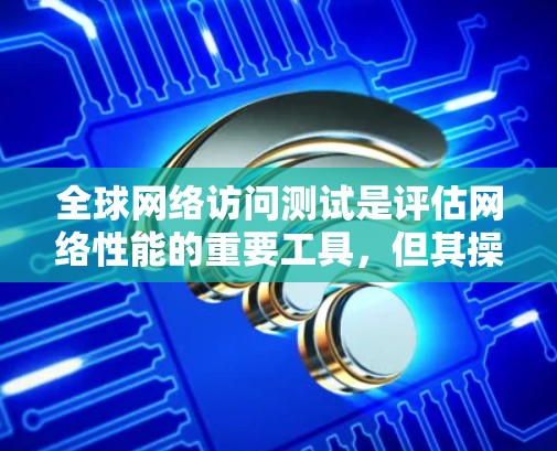 全球网络访问测试是评估网络性能的重要工具，但其操作和结果需要仔细考虑。以下是详细的分析和建议