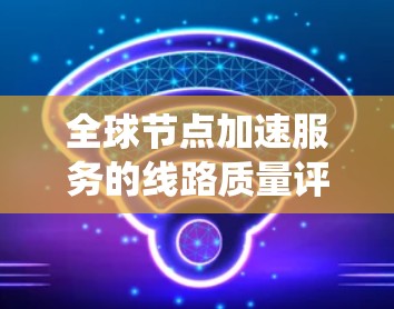 全球节点加速服务的线路质量评估是一个复杂但关键的过程,涉及多个维度和因素的综合分析。以下是对这一评估过程的系统梳理,分步骤说明