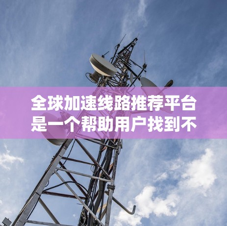 全球加速线路推荐平台是一个帮助用户找到不同国家或地区的不同交通方式，并推荐最有效的、最便宜的路径的系统。以下是平台的核心功能和特色