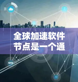 全球加速软件节点是一个通过加速数据处理和传输技术，提升企业效率的核心基础设施，广泛应用于云计算和大数据领域的公司。以下是对该节点的详细总结