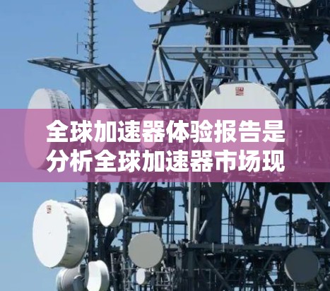 全球加速器体验报告是分析全球加速器市场现状、趋势、需求、竞争及未来发展的报告。以下是一些可能包含在其中的内容