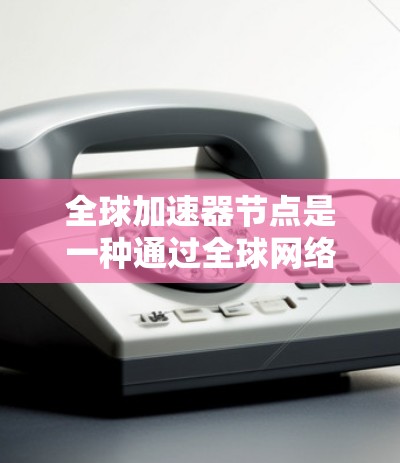 全球加速器节点是一种通过全球网络连接的加速存储设备，通过网络共享存储资源，扩展存储容量，提升数据管理效率和成本。以下是对其体验的详细分析