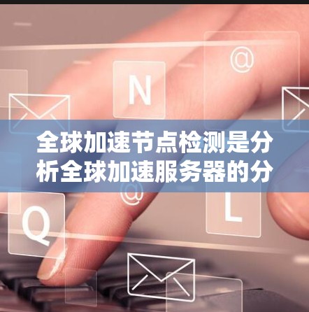 全球加速节点检测是分析全球加速服务器的分布和性能情况,主要涉及以下几个方面
