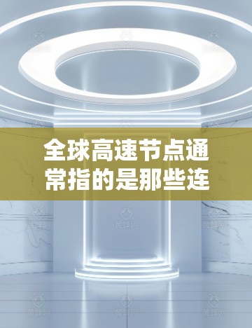 全球高速节点通常指的是那些连接全球的高速道路或高速公路的地点,这些节点通常位于大洲的边缘,连接不同的区域。这些节点在交通网络中扮演着关键角色,通常位于高密度的高速公路网络中,是连接不同地区的关键节点