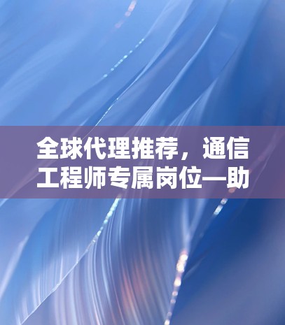 全球代理推荐，通信工程师专属岗位—助力全球网络