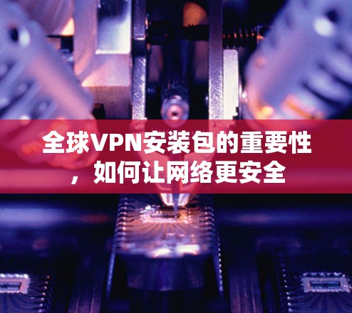 全球VPN安装包的重要性,如何让网络更安全
