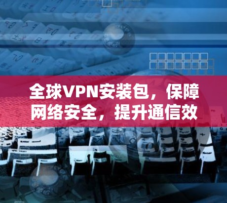 全球VPN安装包，保障网络安全，提升通信效率的解决方案