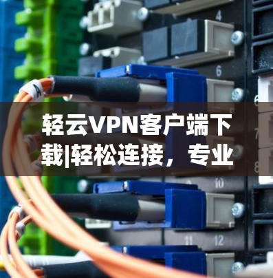 轻云VPN客户端下载|轻松连接，专业防护