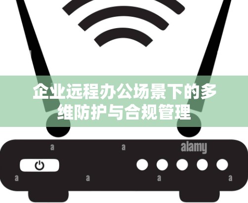 企业远程办公场景下的多维防护与合规管理 企业远程办公场景下的多维防护与合规管理