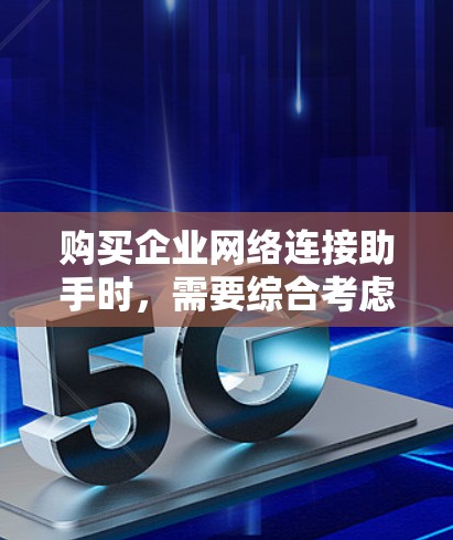购买企业网络连接助手时，需要综合考虑以下几个关键因素