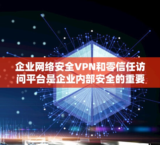企业网络安全VPN和零信任访问平台是企业内部安全的重要组成部分，它们通过不同的技术手段保障数据和用户的安全。以下是对这两个技术的详细说明
