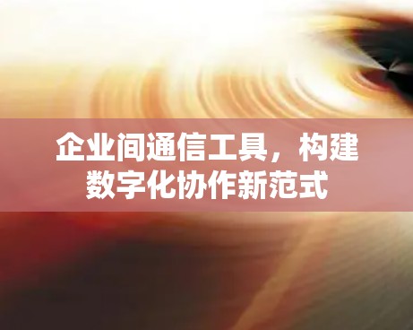 企业间通信工具，构建数字化协作新范式