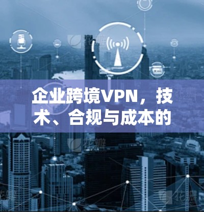 企业跨境VPN,技术、合规与成本的平衡 企业跨境VPN,技术、合规与成本的平衡