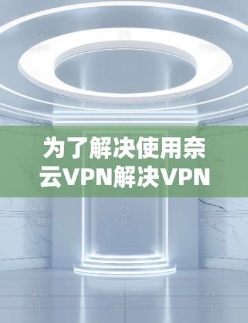 为了解决使用奈云VPN解决VPN问题的需求,以下是一个详细的步骤指南,帮助用户顺利操作 为了解决使用奈云VPN解决VPN问题的需求,以下是一个详细的步骤指南,帮助用户顺利操作