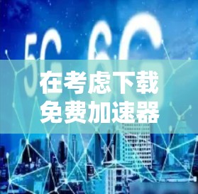 在考虑下载免费加速器时，以下是一些关键点和建议