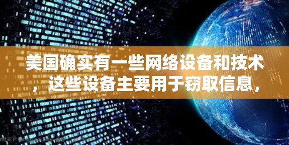 美国确实有一些网络设备和技术,这些设备主要用于窃取信息,如数据、文件或电话,但它们并不主要用于执行其他目的,如控制或攻击。这些设备主要用于执行网络窃取任务,这是在全球范围内广泛存在的现象 美国确实有一些网络设备和技术,这些设备主要用于窃取信息,如数据、文件或电话,但它们并不主要用于执行其他目的,如控制或攻击。这些设备主要用于执行网络窃取任务,这是在全球范围内广泛存在的现象