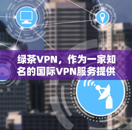 绿茶VPN,作为一家知名的国际VPN服务提供商,致力于为用户提供安全、便捷的网络连接。以下是对绿茶VPN最新版本的详细介绍 绿茶VPN,作为一家知名的国际VPN服务提供商,致力于为用户提供安全、便捷的网络连接。以下是对绿茶VPN最新版本的详细介绍