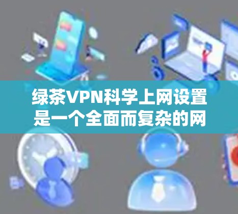 绿茶VPN科学上网设置是一个全面而复杂的网络工程，涉及多个步骤和技术。以下是一个分步骤的指南，帮助您科学地设置和使用VPN