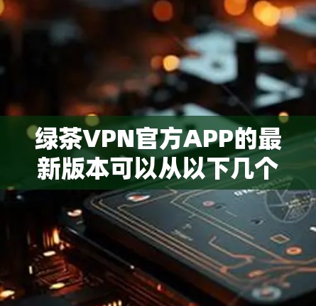 绿茶VPN官方APP的最新版本可以从以下几个方面进行筛选 绿茶VPN官方APP的最新版本可以从以下几个方面进行筛选
