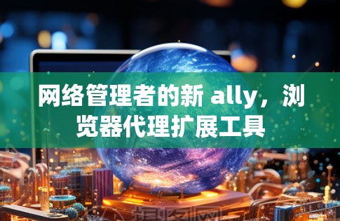 网络管理者的新 ally,浏览器代理扩展工具 网络管理者的新 ally,浏览器代理扩展工具