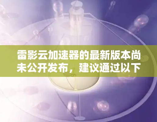 雷影云加速器的最新版本尚未公开发布,建议通过以下途径获取最新信息