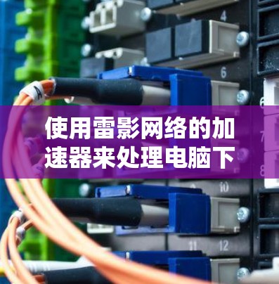 使用雷影网络的加速器来处理电脑下载,可以节省时间和提高下载速度。以下是详细的使用步骤和注意事项