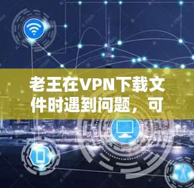 老王在VPN下载文件时遇到问题，可以通过以下步骤来解决