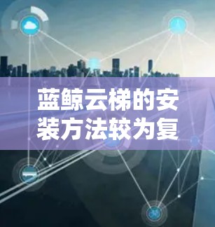 蓝鲸云梯的安装方法较为复杂，涉及多个步骤和工具。以下是对蓝鲸云梯安装的详细步骤说明
