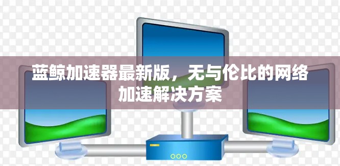 蓝鲸加速器最新版,无与伦比的网络加速解决方案 蓝鲸加速器最新版,无与伦比的网络加速解决方案