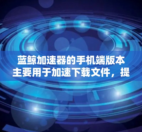 蓝鲸加速器的手机端版本主要用于加速下载文件,提供了一定的加速功能,但有以下注意事项