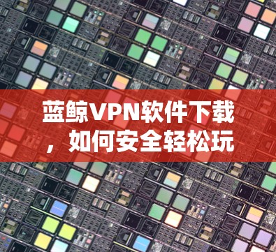 蓝鲸VPN软件下载，如何安全轻松玩转网络空间