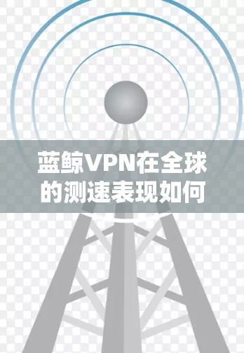 蓝鲸VPN在全球的测速表现如何？它如何与其他主要VPN节点进行比较？以下是对蓝鲸VPN测速情况和全球主要VPN节点排位的分析