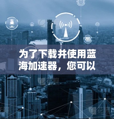 为了下载并使用蓝海加速器,您可以按照以下步骤进行 为了下载并使用蓝海加速器,您可以按照以下步骤进行