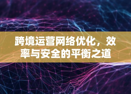 跨境运营网络优化,效率与安全的平衡之道 跨境运营网络优化,效率与安全的平衡之道